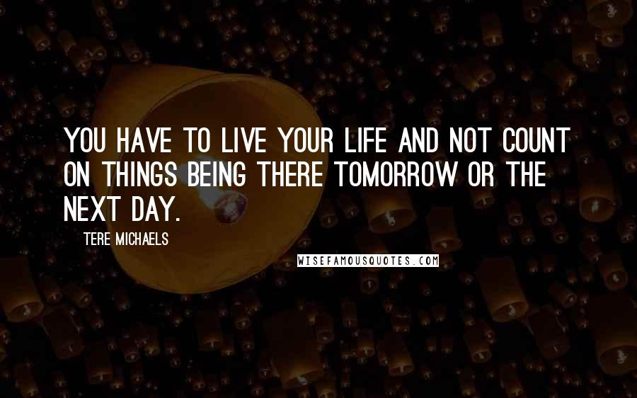 Tere Michaels Quotes: You have to live your life and not count on things being there tomorrow or the next day.