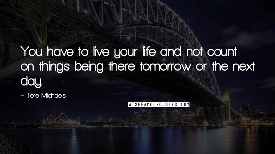 Tere Michaels Quotes: You have to live your life and not count on things being there tomorrow or the next day.