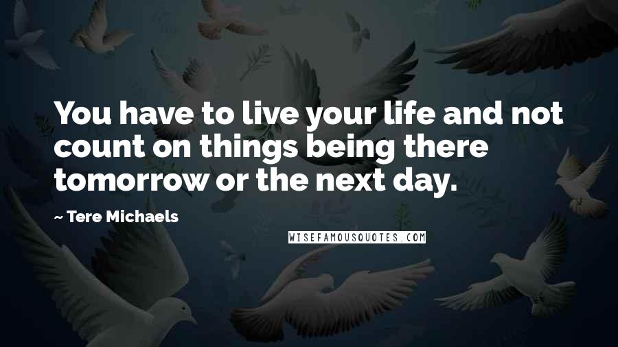 Tere Michaels Quotes: You have to live your life and not count on things being there tomorrow or the next day.