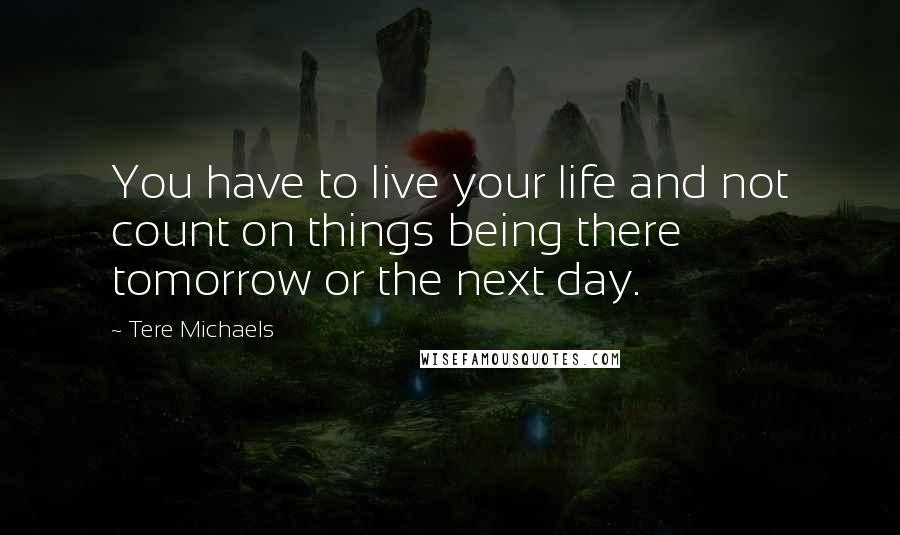 Tere Michaels Quotes: You have to live your life and not count on things being there tomorrow or the next day.