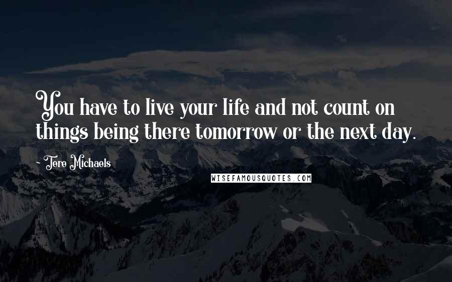 Tere Michaels Quotes: You have to live your life and not count on things being there tomorrow or the next day.