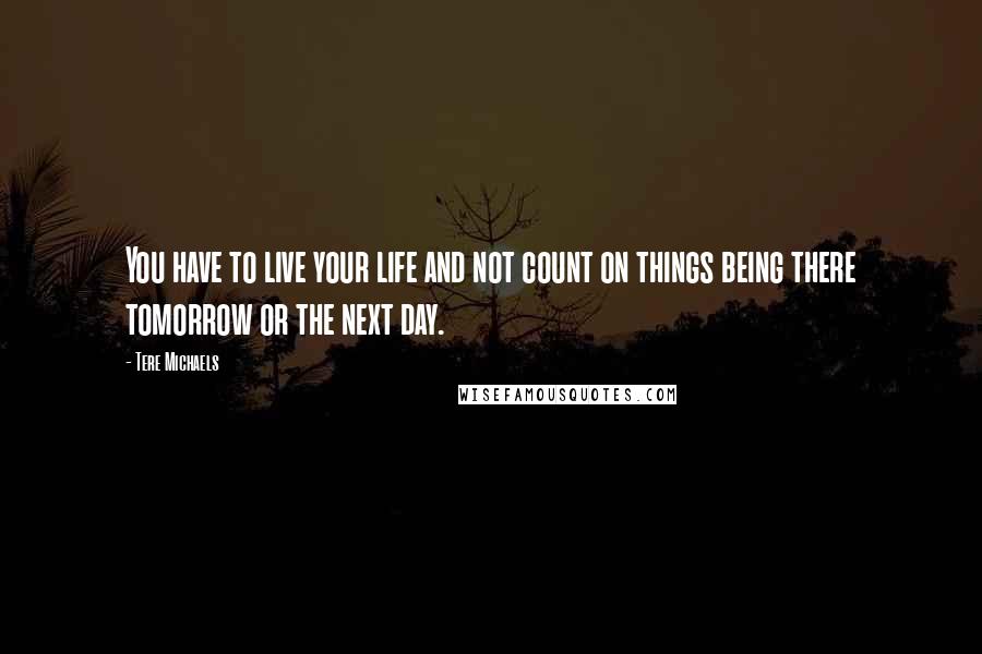 Tere Michaels Quotes: You have to live your life and not count on things being there tomorrow or the next day.