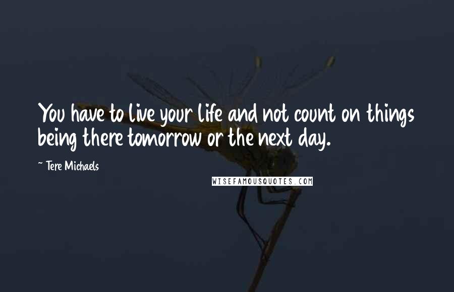 Tere Michaels Quotes: You have to live your life and not count on things being there tomorrow or the next day.