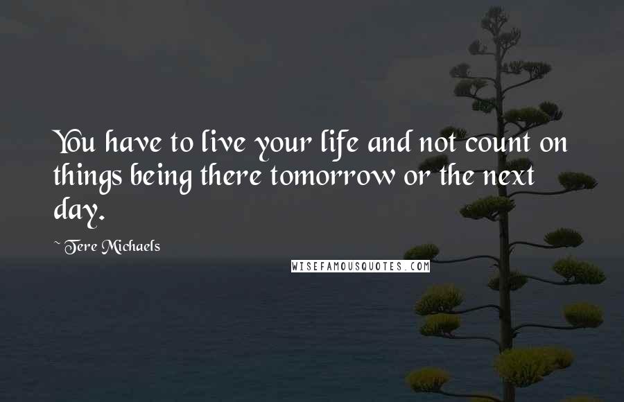 Tere Michaels Quotes: You have to live your life and not count on things being there tomorrow or the next day.