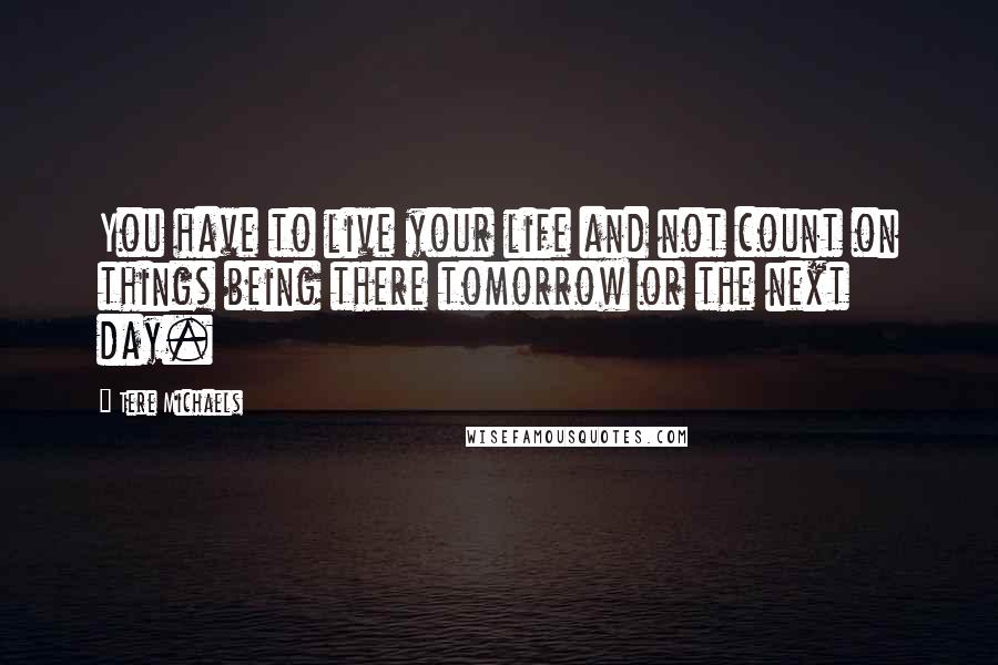 Tere Michaels Quotes: You have to live your life and not count on things being there tomorrow or the next day.