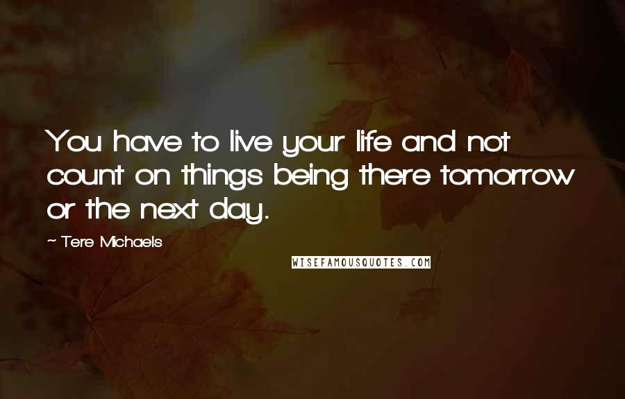 Tere Michaels Quotes: You have to live your life and not count on things being there tomorrow or the next day.