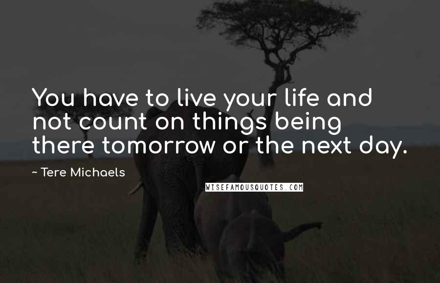 Tere Michaels Quotes: You have to live your life and not count on things being there tomorrow or the next day.