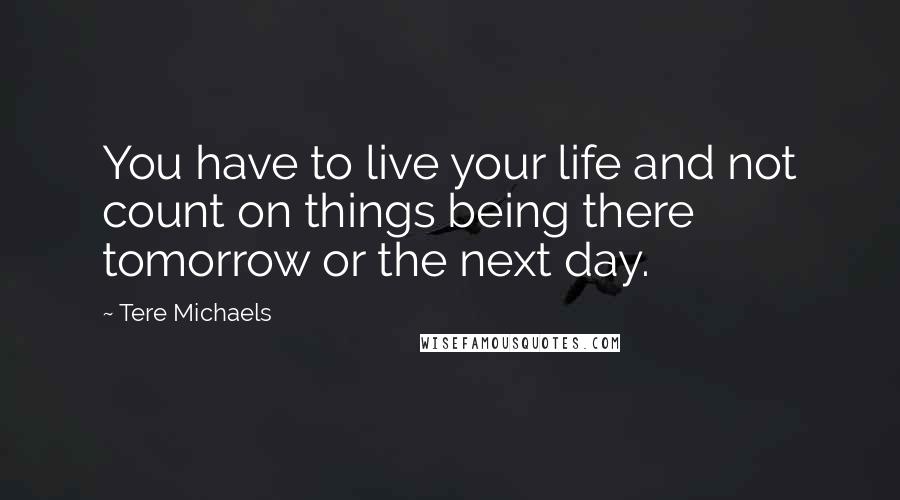 Tere Michaels Quotes: You have to live your life and not count on things being there tomorrow or the next day.