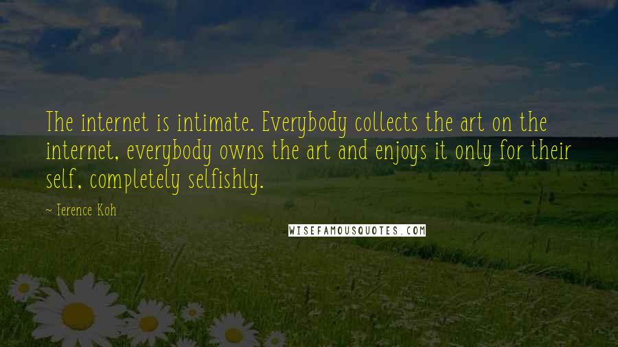 Terence Koh Quotes: The internet is intimate. Everybody collects the art on the internet, everybody owns the art and enjoys it only for their self, completely selfishly.