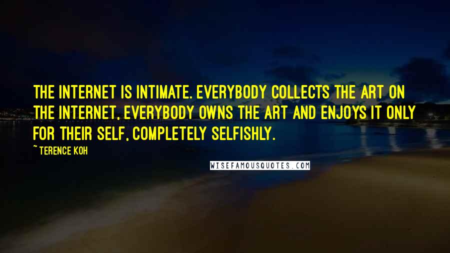 Terence Koh Quotes: The internet is intimate. Everybody collects the art on the internet, everybody owns the art and enjoys it only for their self, completely selfishly.