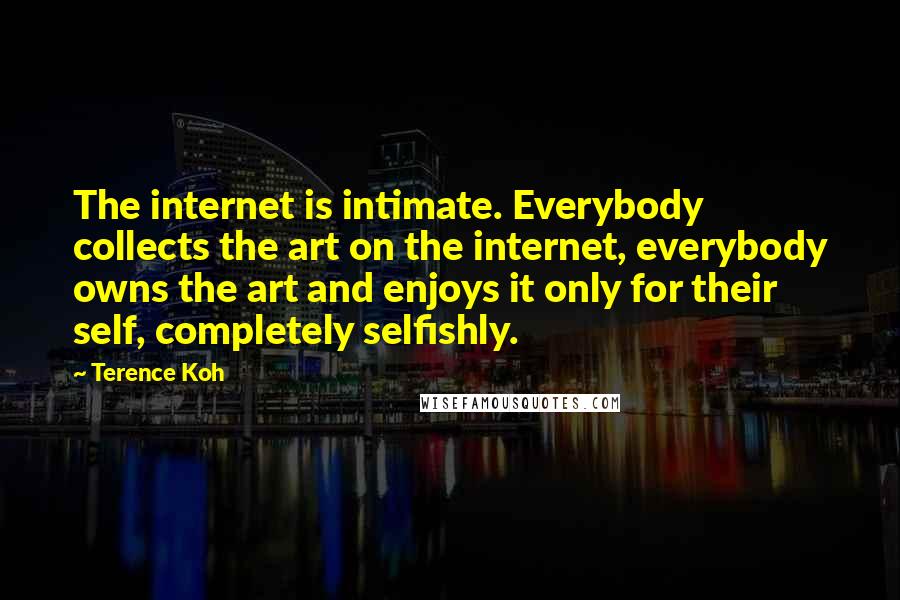 Terence Koh Quotes: The internet is intimate. Everybody collects the art on the internet, everybody owns the art and enjoys it only for their self, completely selfishly.
