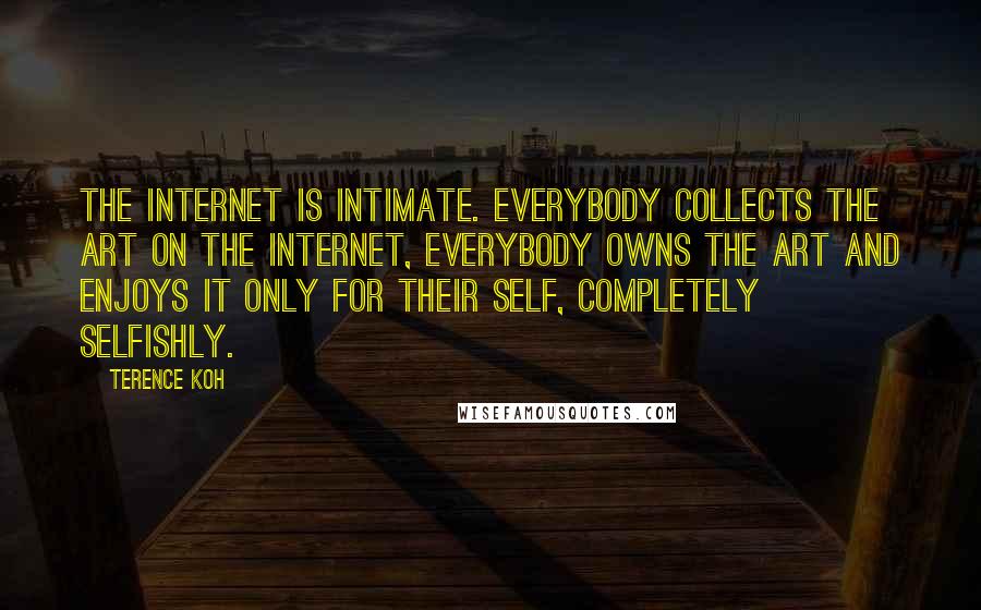 Terence Koh Quotes: The internet is intimate. Everybody collects the art on the internet, everybody owns the art and enjoys it only for their self, completely selfishly.