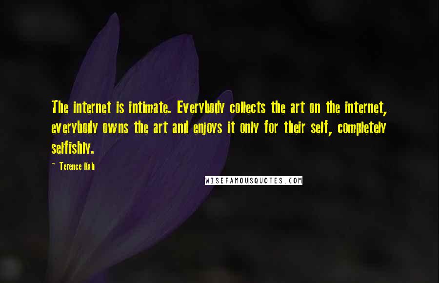 Terence Koh Quotes: The internet is intimate. Everybody collects the art on the internet, everybody owns the art and enjoys it only for their self, completely selfishly.