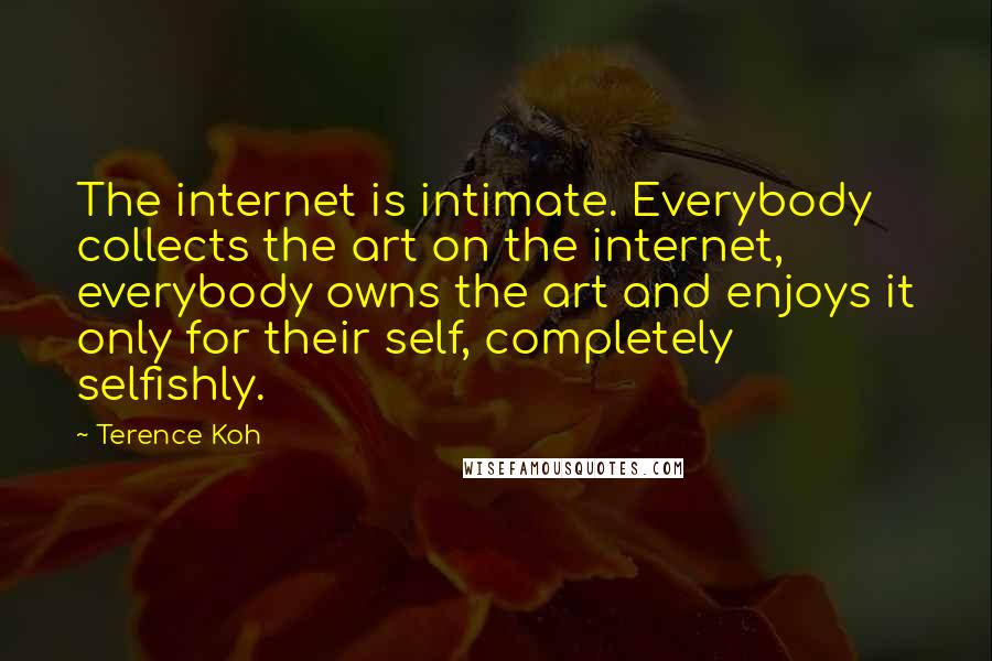 Terence Koh Quotes: The internet is intimate. Everybody collects the art on the internet, everybody owns the art and enjoys it only for their self, completely selfishly.