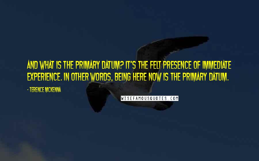 Terence McKenna Quotes: And what is the primary datum? It's the felt presence of immediate experience. In other words, being here now is the primary datum.