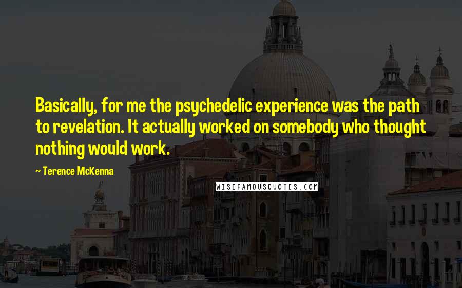 Terence McKenna Quotes: Basically, for me the psychedelic experience was the path to revelation. It actually worked on somebody who thought nothing would work.