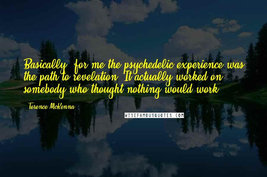 Terence McKenna Quotes: Basically, for me the psychedelic experience was the path to revelation. It actually worked on somebody who thought nothing would work.