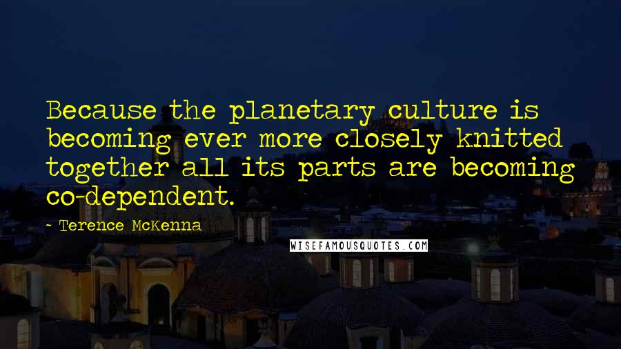 Terence McKenna Quotes: Because the planetary culture is becoming ever more closely knitted together all its parts are becoming co-dependent.