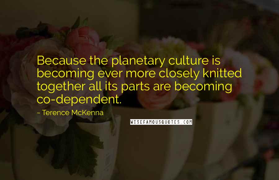 Terence McKenna Quotes: Because the planetary culture is becoming ever more closely knitted together all its parts are becoming co-dependent.