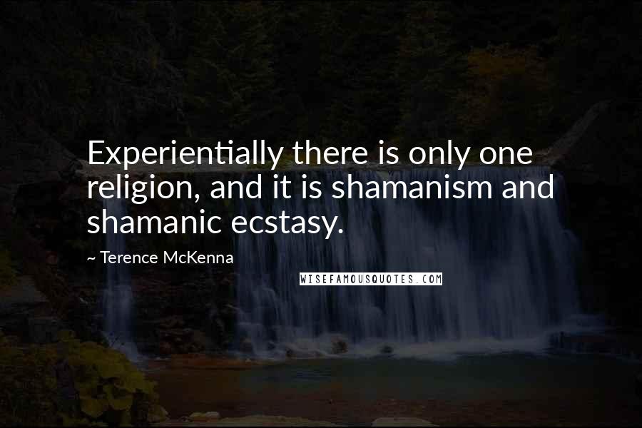 Terence McKenna Quotes: Experientially there is only one religion, and it is shamanism and shamanic ecstasy.