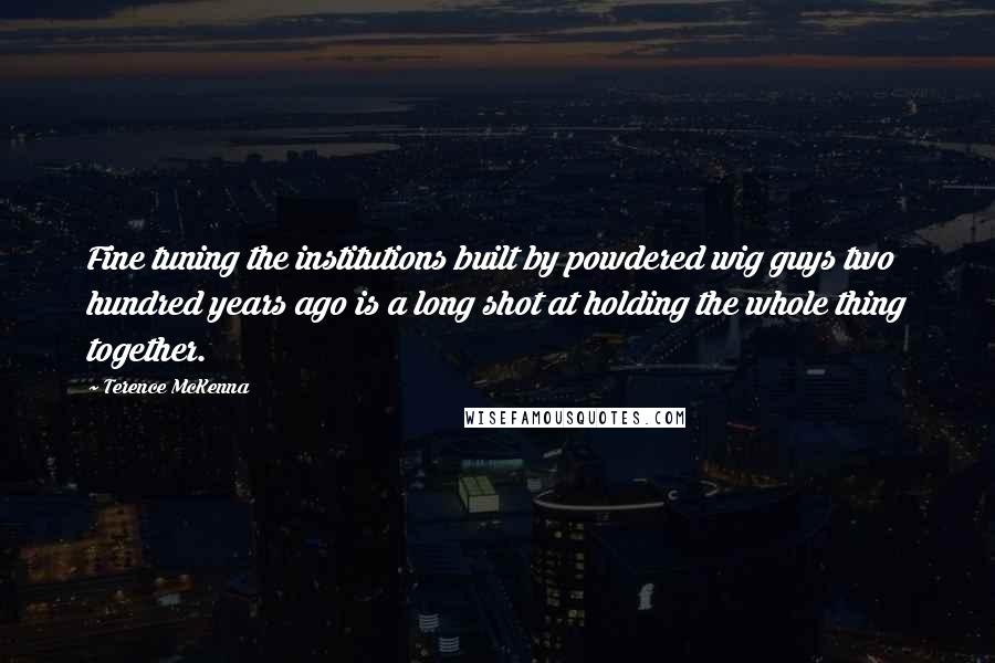 Terence McKenna Quotes: Fine tuning the institutions built by powdered wig guys two hundred years ago is a long shot at holding the whole thing together.