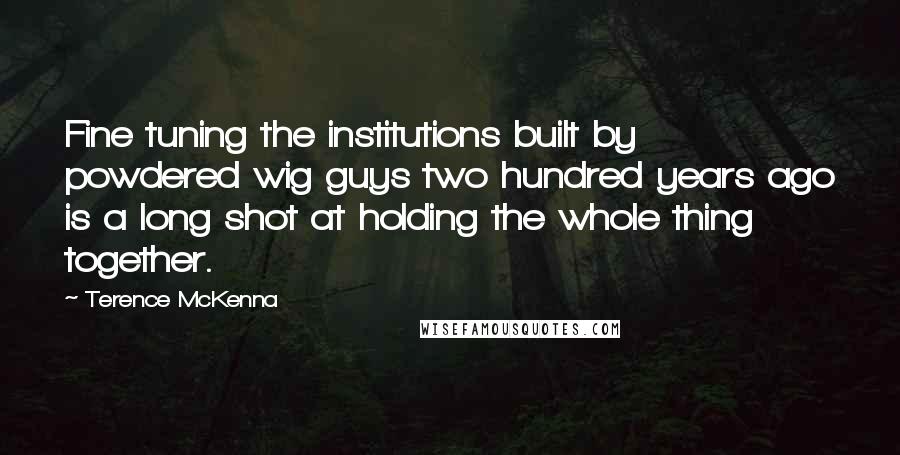 Terence McKenna Quotes: Fine tuning the institutions built by powdered wig guys two hundred years ago is a long shot at holding the whole thing together.