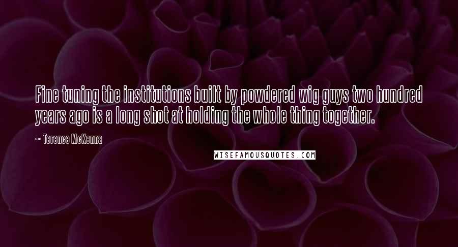 Terence McKenna Quotes: Fine tuning the institutions built by powdered wig guys two hundred years ago is a long shot at holding the whole thing together.