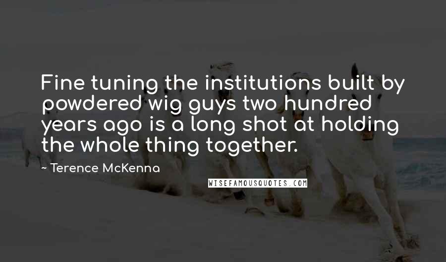 Terence McKenna Quotes: Fine tuning the institutions built by powdered wig guys two hundred years ago is a long shot at holding the whole thing together.