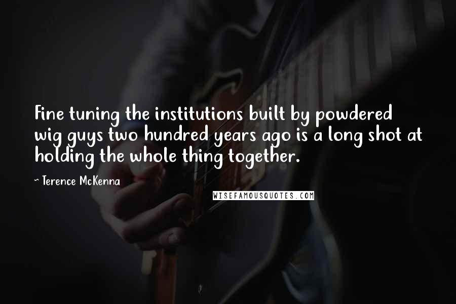 Terence McKenna Quotes: Fine tuning the institutions built by powdered wig guys two hundred years ago is a long shot at holding the whole thing together.