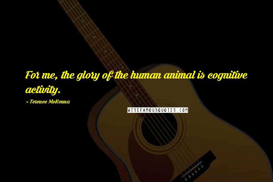 Terence McKenna Quotes: For me, the glory of the human animal is cognitive activity.