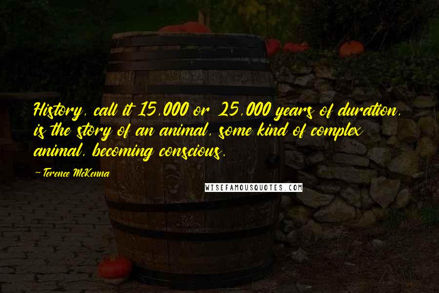 Terence McKenna Quotes: History, call it 15,000 or 25,000 years of duration, is the story of an animal, some kind of complex animal, becoming conscious.