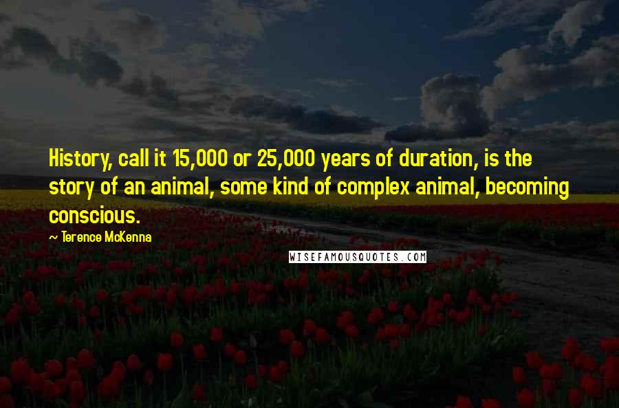 Terence McKenna Quotes: History, call it 15,000 or 25,000 years of duration, is the story of an animal, some kind of complex animal, becoming conscious.