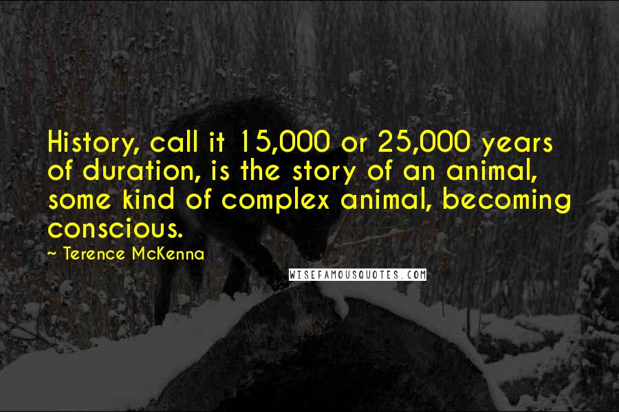 Terence McKenna Quotes: History, call it 15,000 or 25,000 years of duration, is the story of an animal, some kind of complex animal, becoming conscious.