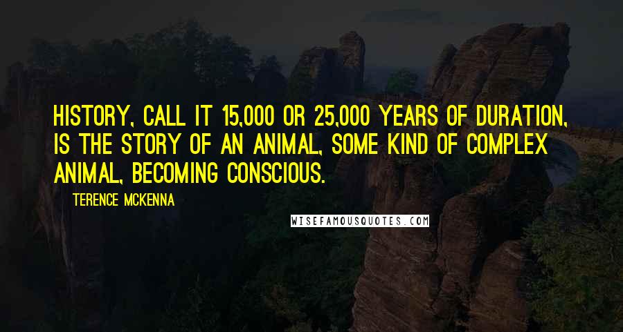 Terence McKenna Quotes: History, call it 15,000 or 25,000 years of duration, is the story of an animal, some kind of complex animal, becoming conscious.