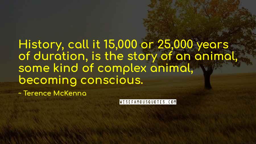 Terence McKenna Quotes: History, call it 15,000 or 25,000 years of duration, is the story of an animal, some kind of complex animal, becoming conscious.