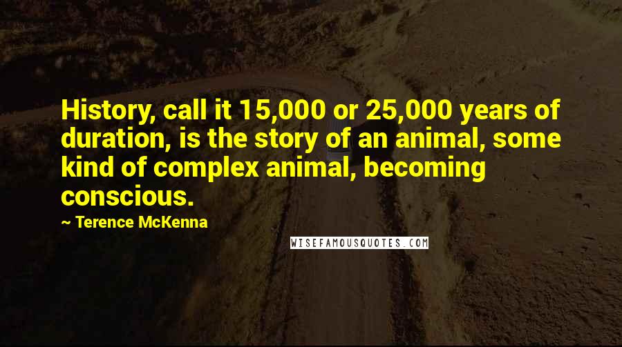 Terence McKenna Quotes: History, call it 15,000 or 25,000 years of duration, is the story of an animal, some kind of complex animal, becoming conscious.