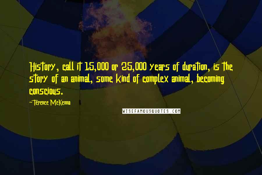 Terence McKenna Quotes: History, call it 15,000 or 25,000 years of duration, is the story of an animal, some kind of complex animal, becoming conscious.