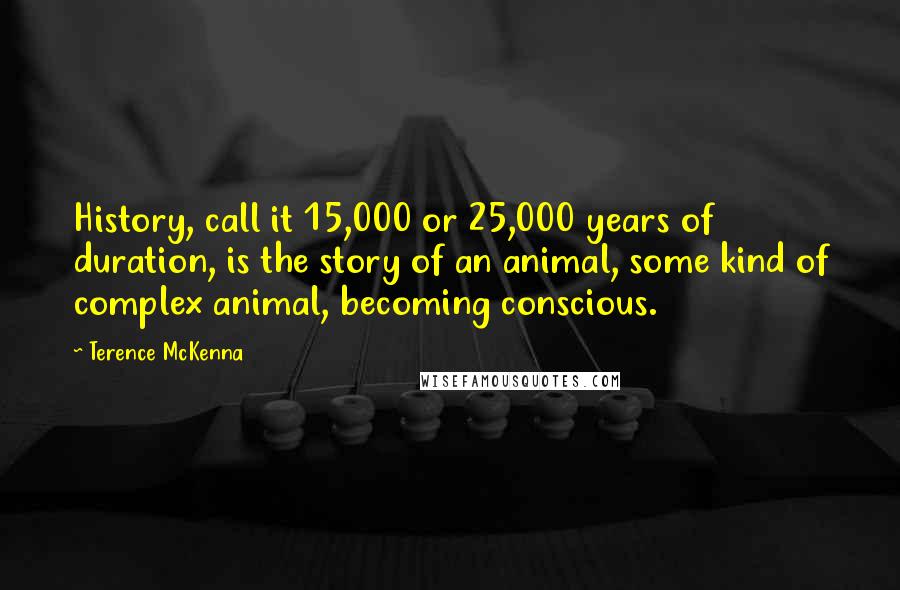 Terence McKenna Quotes: History, call it 15,000 or 25,000 years of duration, is the story of an animal, some kind of complex animal, becoming conscious.