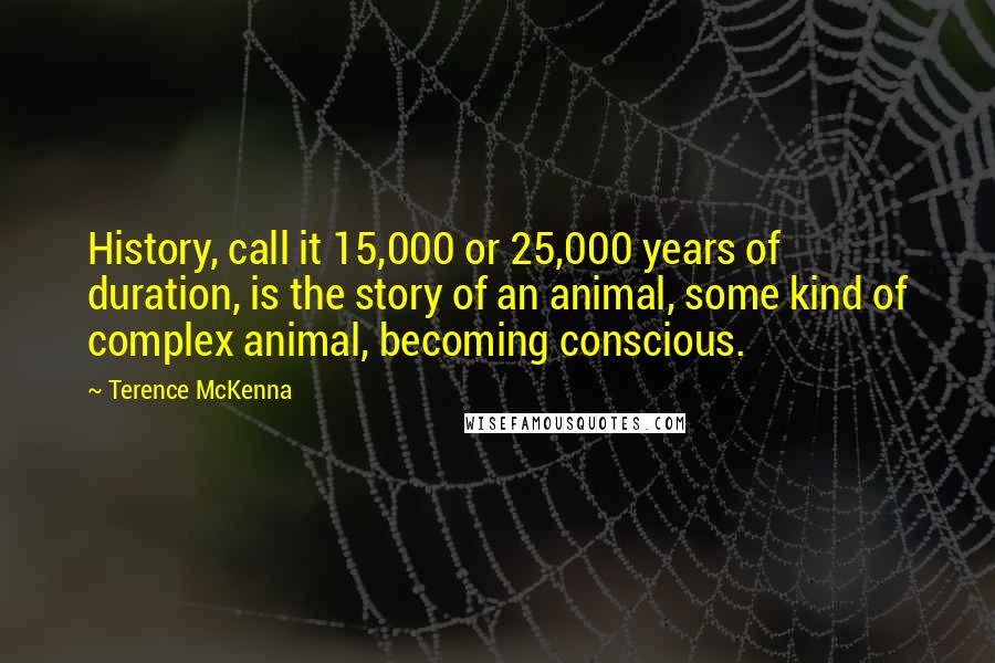 Terence McKenna Quotes: History, call it 15,000 or 25,000 years of duration, is the story of an animal, some kind of complex animal, becoming conscious.