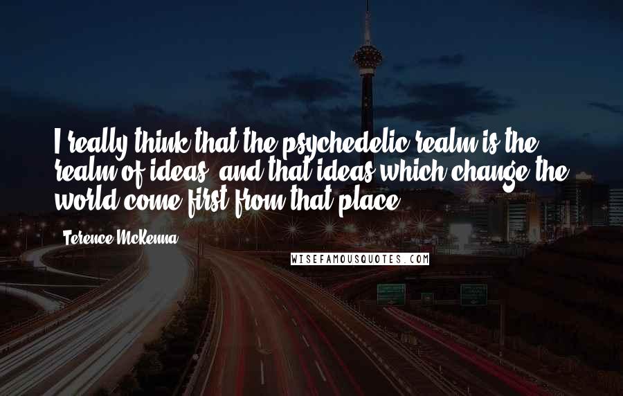 Terence McKenna Quotes: I really think that the psychedelic realm is the realm of ideas, and that ideas which change the world come first from that place.