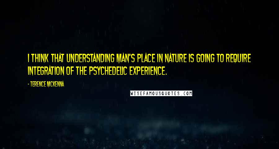 Terence McKenna Quotes: I think that understanding man's place in nature is going to require integration of the psychedelic experience.