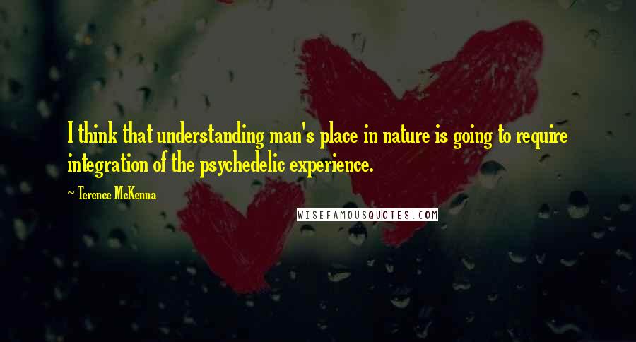Terence McKenna Quotes: I think that understanding man's place in nature is going to require integration of the psychedelic experience.