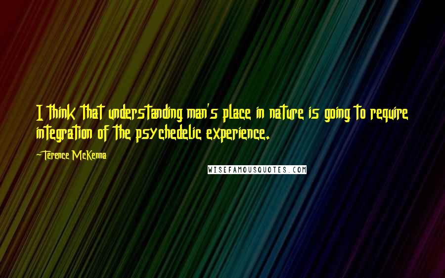 Terence McKenna Quotes: I think that understanding man's place in nature is going to require integration of the psychedelic experience.