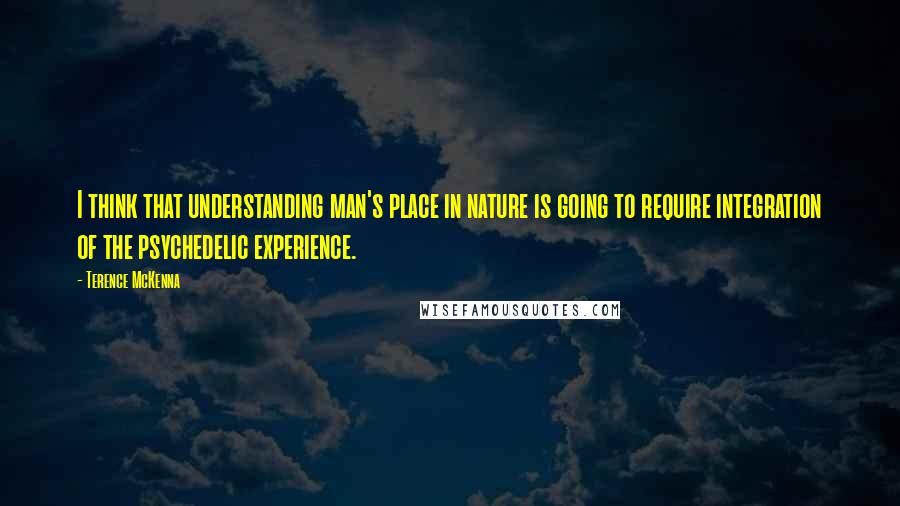 Terence McKenna Quotes: I think that understanding man's place in nature is going to require integration of the psychedelic experience.