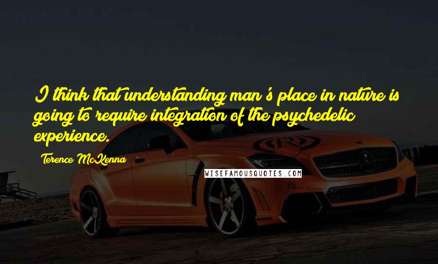 Terence McKenna Quotes: I think that understanding man's place in nature is going to require integration of the psychedelic experience.