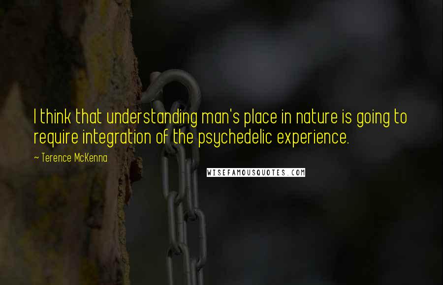 Terence McKenna Quotes: I think that understanding man's place in nature is going to require integration of the psychedelic experience.