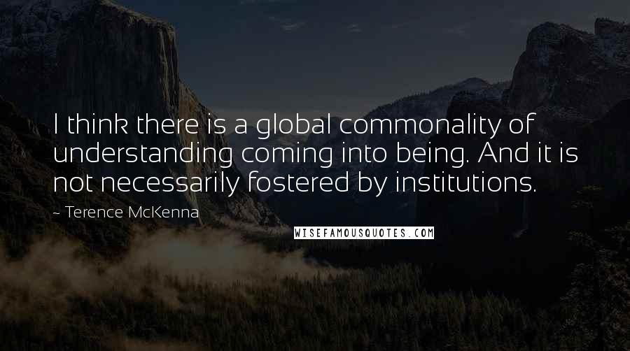 Terence McKenna Quotes: I think there is a global commonality of understanding coming into being. And it is not necessarily fostered by institutions.