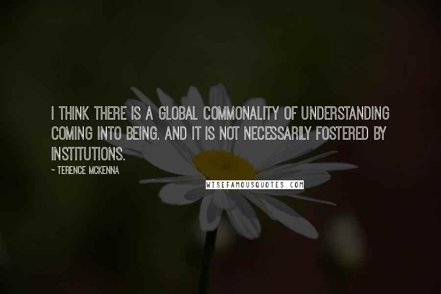 Terence McKenna Quotes: I think there is a global commonality of understanding coming into being. And it is not necessarily fostered by institutions.