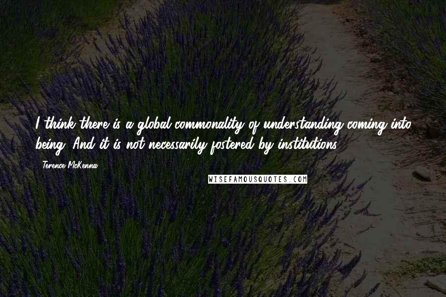 Terence McKenna Quotes: I think there is a global commonality of understanding coming into being. And it is not necessarily fostered by institutions.