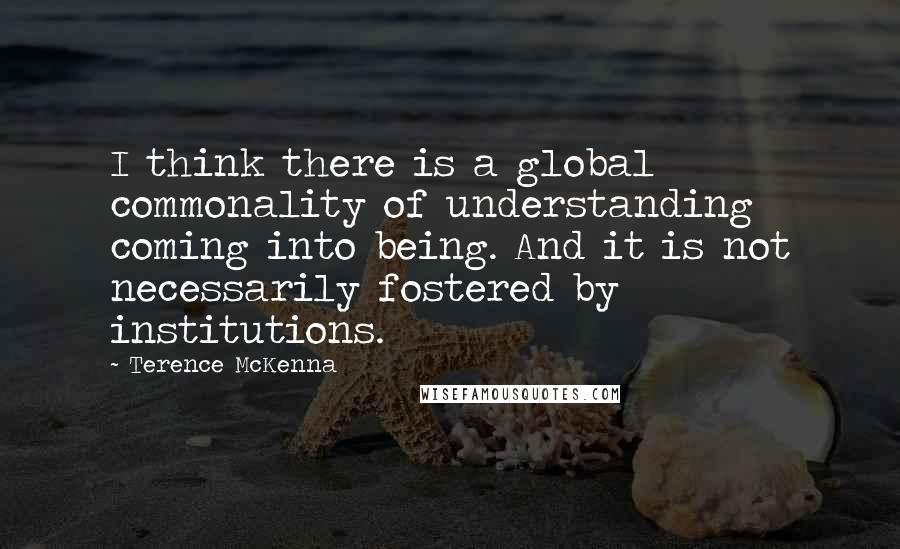 Terence McKenna Quotes: I think there is a global commonality of understanding coming into being. And it is not necessarily fostered by institutions.